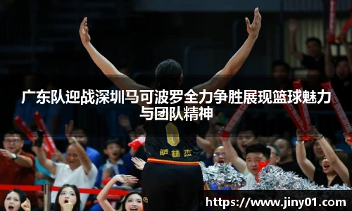 广东队迎战深圳马可波罗全力争胜展现篮球魅力与团队精神