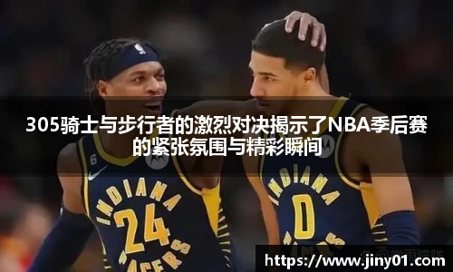 305骑士与步行者的激烈对决揭示了NBA季后赛的紧张氛围与精彩瞬间